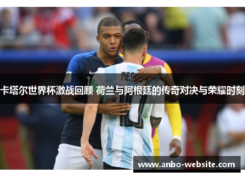 卡塔尔世界杯激战回顾 荷兰与阿根廷的传奇对决与荣耀时刻