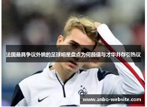 法国最具争议外貌的足球明星盘点为何颜值与才华并存引热议