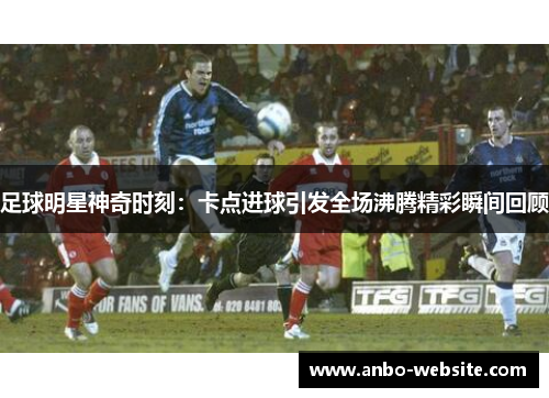足球明星神奇时刻：卡点进球引发全场沸腾精彩瞬间回顾
