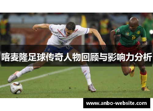 喀麦隆足球传奇人物回顾与影响力分析