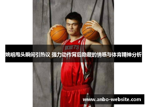 姚明甩头瞬间引热议 强力动作背后隐藏的情感与体育精神分析