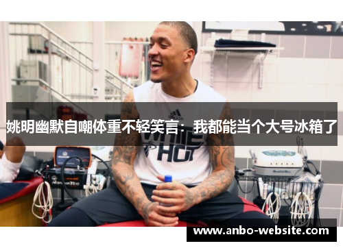 姚明幽默自嘲体重不轻笑言：我都能当个大号冰箱了