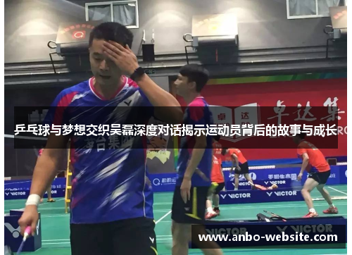 乒乓球与梦想交织吴磊深度对话揭示运动员背后的故事与成长