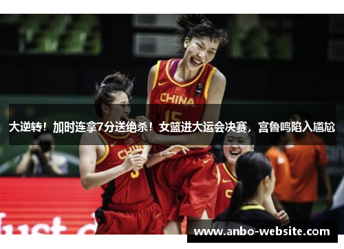 大逆转！加时连拿7分送绝杀！女篮进大运会决赛，宫鲁鸣陷入尴尬