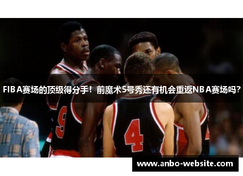 FIBA赛场的顶级得分手！前魔术5号秀还有机会重返NBA赛场吗？